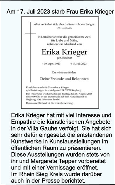 Am 17. Juli 2023 starb Frau Erika Krieger Erika Krieger hat mit viel Interesse und Empathie die knstlerischen Angebote in der Villa Gauhe verfolgt. Sie hat sich sehr dafr eingesetzt die entstandenen Kunstwerke in Kunstausstellungen im ffentlichen Raum zu prsentieren. Diese Ausstellungen wurden stets von ihr und Margarete Tepper vorbereitet und mit einer Vernissage erffnet. Im Rhein Sieg Kreis wurde darber auch in der Presse berichtet.