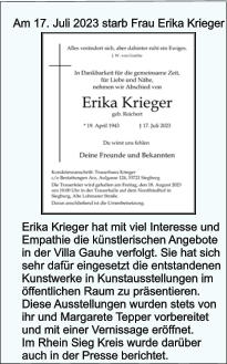 Am 17. Juli 2023 starb Frau Erika Krieger Erika Krieger hat mit viel Interesse und Empathie die knstlerischen Angebote in der Villa Gauhe verfolgt. Sie hat sich sehr dafr eingesetzt die entstandenen Kunstwerke in Kunstausstellungen im ffentlichen Raum zu prsentieren. Diese Ausstellungen wurden stets von ihr und Margarete Tepper vorbereitet und mit einer Vernissage erffnet. Im Rhein Sieg Kreis wurde darber auch in der Presse berichtet.